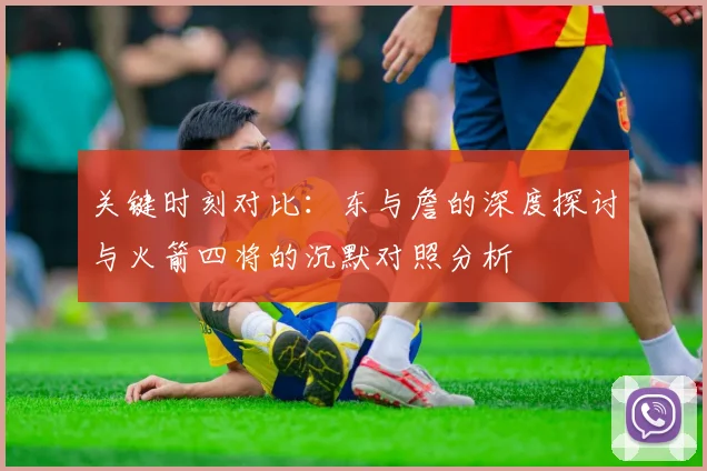关键时刻对比：东与詹的深度探讨与火箭四将的沉默对照分析