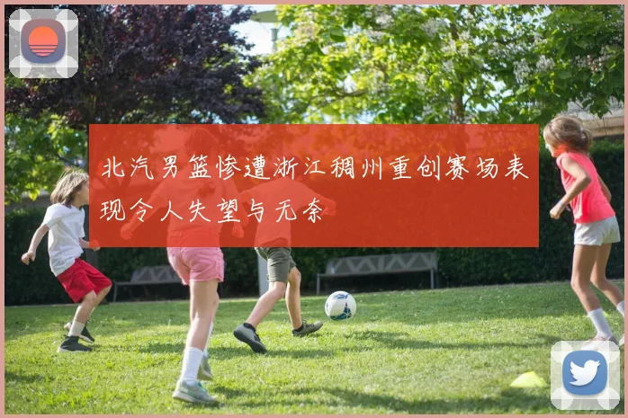 北汽男篮惨遭浙江稠州重创赛场表现令人失望与无奈
