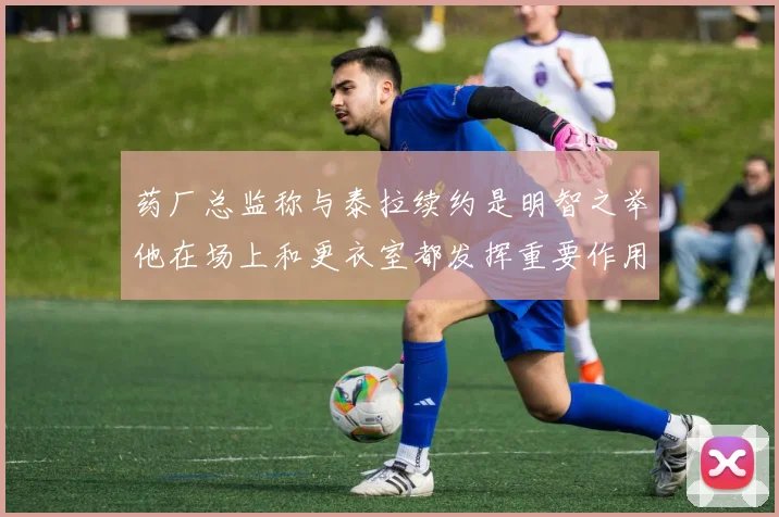 药厂总监称与泰拉续约是明智之举他在场上和更衣室都发挥重要作用