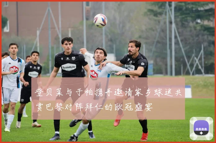 登贝莱与于帕携手邀请家乡球迷共赏巴黎对阵拜仁的欧冠盛宴