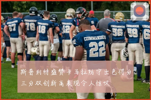 斯普利特盛赞卡马拉防守出色得分三分双创新高表现令人惊叹