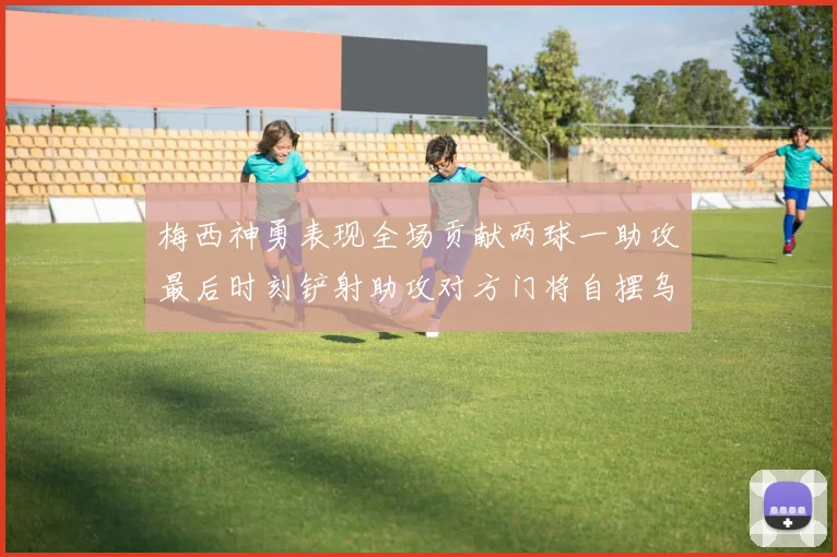 梅西神勇表现全场贡献两球一助攻最后时刻铲射助攻对方门将自摆乌龙