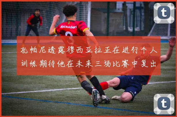 孔帕尼透露穆西亚拉正在进行个人训练期待他在未来三场比赛中复出