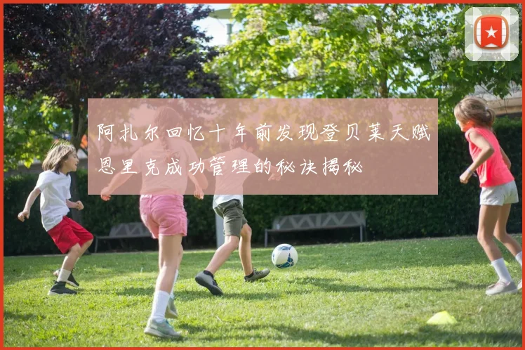 阿扎尔回忆十年前发现登贝莱天赋恩里克成功管理的秘诀揭秘