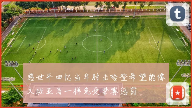 慈世平回忆当年肘击哈登希望能像文班亚马一样免受禁赛惩罚