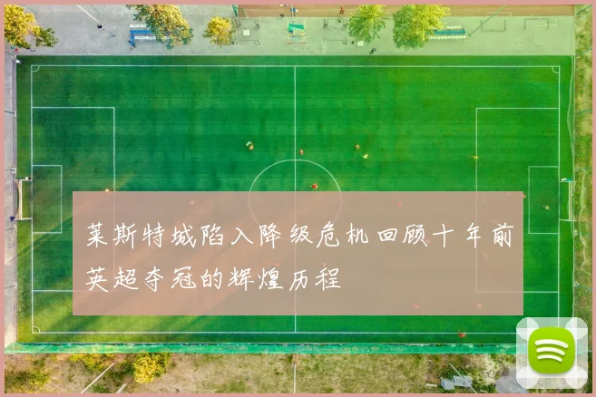 莱斯特城陷入降级危机回顾十年前英超夺冠的辉煌历程