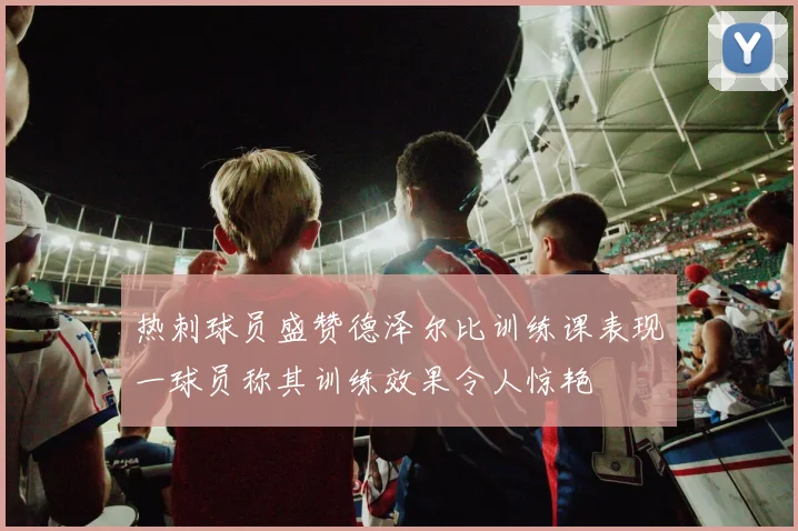 热刺球员盛赞德泽尔比训练课表现一球员称其训练效果令人惊艳