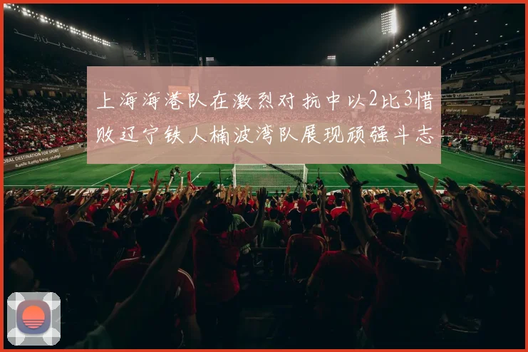 上海海港队在激烈对抗中以2比3惜败辽宁铁人楠波湾队展现顽强斗志