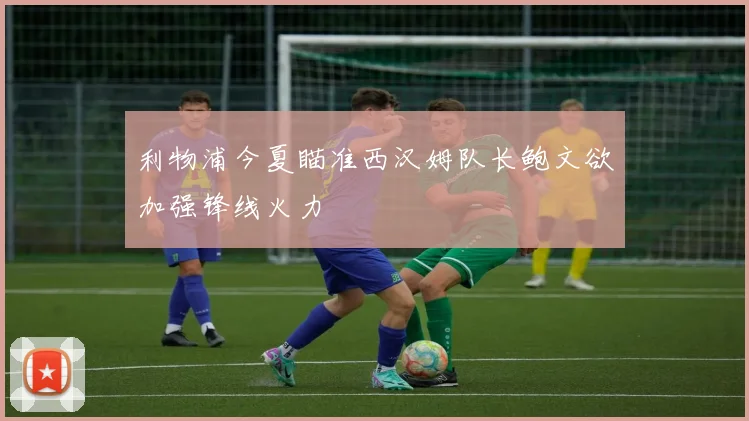 利物浦今夏瞄准西汉姆队长鲍文欲加强锋线火力