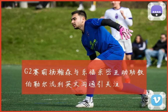 G2赛前杨瀚森与乐福亲密互动助教伯勒尔流利英文沟通引关注
