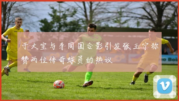于大宝与李同国合影引发张玉宁称赞两位传奇球员的热议