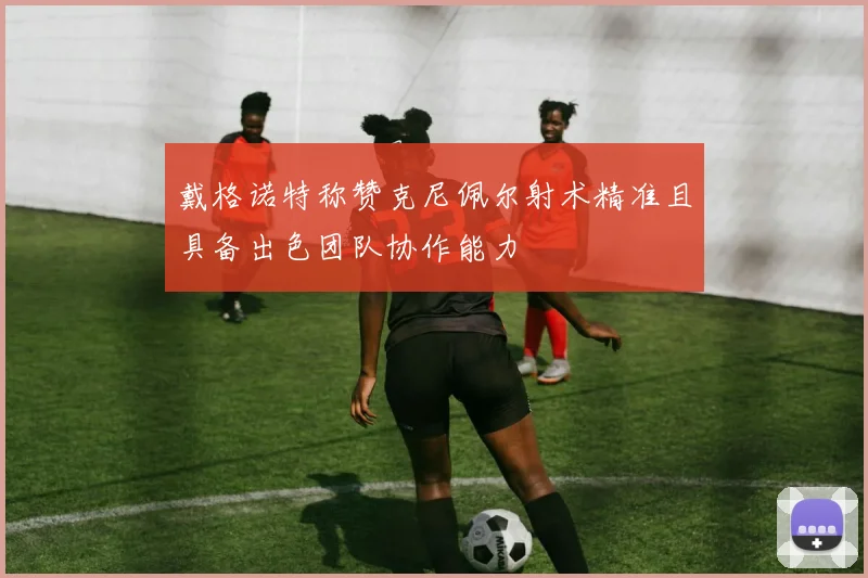 戴格诺特称赞克尼佩尔射术精准且具备出色团队协作能力