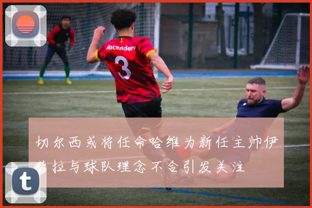 切尔西或将任命哈维为新任主帅伊劳拉与球队理念不合引发关注