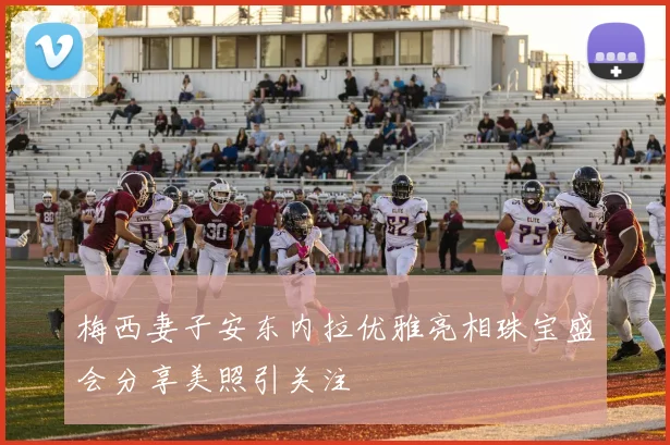 梅西妻子安东内拉优雅亮相珠宝盛会分享美照引关注