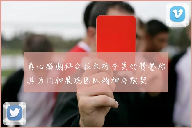 真心感谢拜合拉木对李昊的赞誉称其为门神展现团队精神与默契