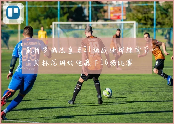 蒙特罗执法皇马21场战绩辉煌曾罚下贝林厄姆的他赢下16场比赛