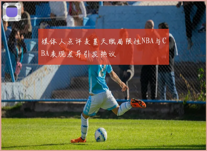 媒体人点评麦基天赋局限性NBA与CBA表现差异引发热议