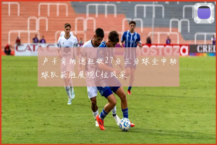 卢卡肯纳德狂砍27分三分球全中助球队获胜展现C位风采