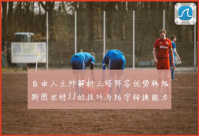自由人主帅解析三塔阵容优势韩旭斯图尔特JJ的技巧与防守转换能力