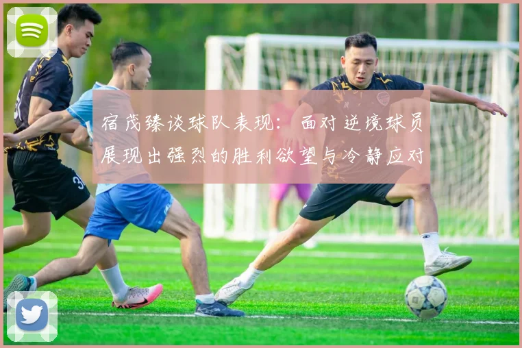 宿茂臻谈球队表现：面对逆境球员展现出强烈的胜利欲望与冷静应对能力