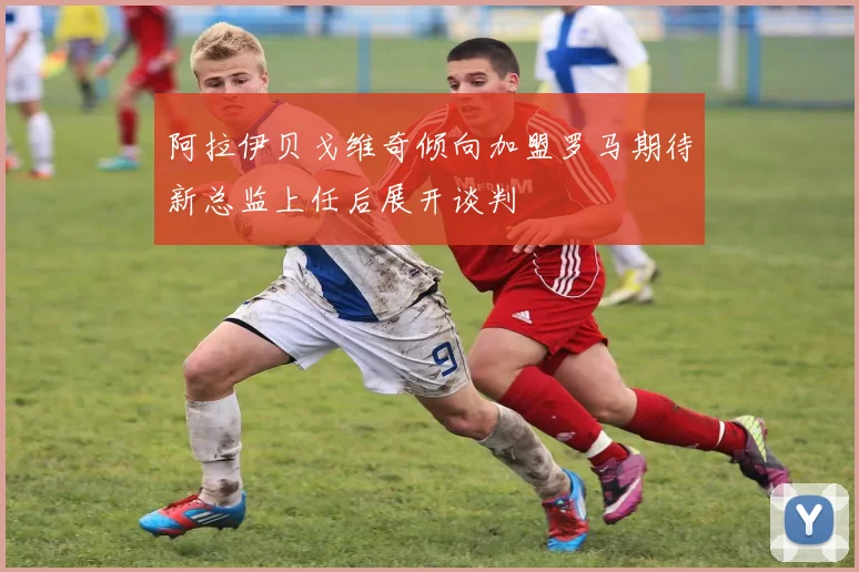 阿拉伊贝戈维奇倾向加盟罗马期待新总监上任后展开谈判