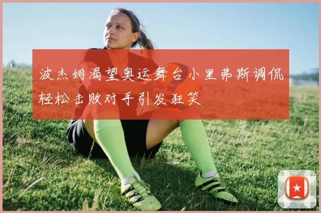 波杰姆渴望奥运舞台小里弗斯调侃轻松击败对手引发狂笑