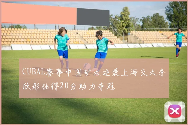 CUBAL赛事中国矿大逆袭上海交大李欣彤独得20分助力夺冠