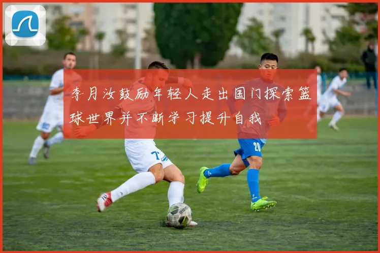 李月汝鼓励年轻人走出国门探索篮球世界并不断学习提升自我
