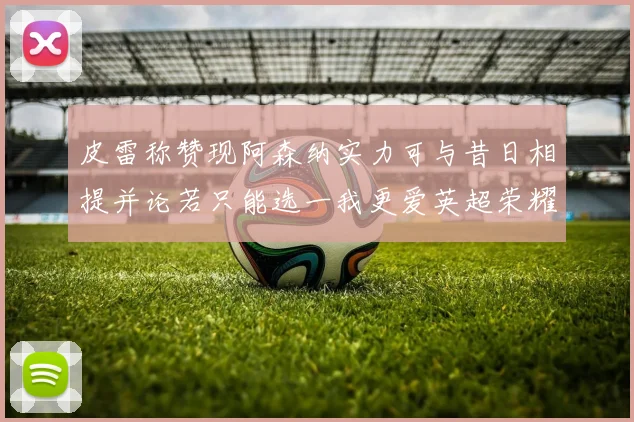 皮雷称赞现阿森纳实力可与昔日相提并论若只能选一我更爱英超荣耀