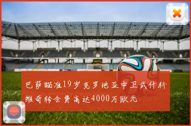 巴萨瞄准19岁克罗地亚中卫武什科维奇转会费高达4000万欧元