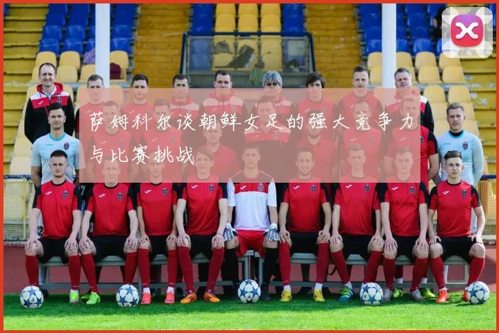 萨姆科尔谈朝鲜女足的强大竞争力与比赛挑战