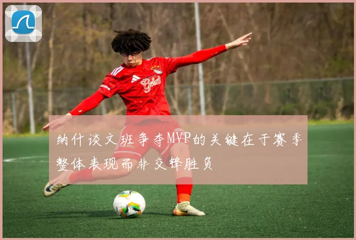 纳什谈文班争夺MVP的关键在于赛季整体表现而非交锋胜负