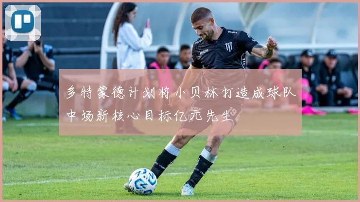 多特蒙德计划将小贝林打造成球队中场新核心目标亿元先生