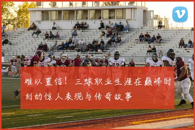 难以置信！三球职业生涯在巅峰时刻的惊人表现与传奇故事