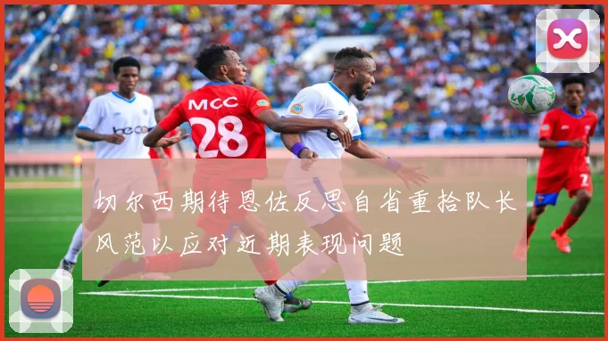 切尔西期待恩佐反思自省重拾队长风范以应对近期表现问题