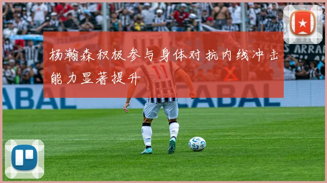 杨瀚森积极参与身体对抗内线冲击能力显著提升