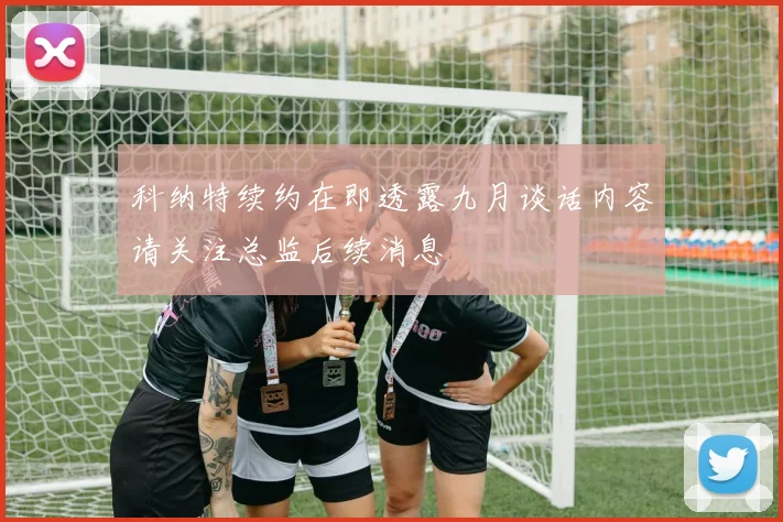 科纳特续约在即透露九月谈话内容请关注总监后续消息